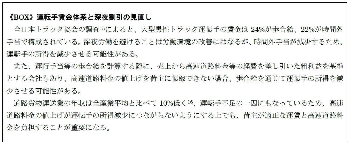 《BOX》運転手賃金体系と深夜割引の見直し 全日本トラック協会の調査(15)によると、大型男性トラック運転手の賃金は24%が歩合給、22%が時間外手当で構成されている。深夜労働を避けることは労働環境の改善にはなるが、時間外手当が減少するため、運転手の所得を減少させる可能性がある。 また、運行手当等の歩合給を計算する際に、売上から高速道路料金等の経費を差し引いた粗利益を基準とする会社もあり、高速道路料金の値上げを荷主に転嫁できない場合、歩合給を通じて運転手の所得を減少させる可能性がある。 道路貨物運送業の年収は全産業平均と比べて10%低く(16)、運転手不足の一因にもなっているため、高速道路料金の値上げが運転手の所得減少につながらないようにする上でも、荷主が適正な運賃と高速道路料金を負担することが重要になる。