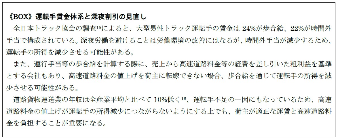 《BOX》運転手賃金体系と深夜割引の見直し 　全日本トラック協会の調査(15)によると、大型男性トラック運転手の賃金は24%が歩合給、22%が時間外手当で構成されている。深夜労働を避けることは労働環境の改善にはなるが、時間外手当が減少するため、運転手の所得を減少させる可能性がある。 また、運行手当等の歩合給を計算する際に、売上から高速道路料金等の経費を差し引いた粗利益を基準とする会社もあり、高速道路料金の値上げを荷主に転嫁できない場合、歩合給を通じて運転手の所得を減少させる可能性がある。 道路貨物運送業の年収は全産業平均と比べて10%低く(16)、運転手不足の一因にもなっているため、高速道路料金の値上げが運転手の所得減少につながらないようにする上でも、荷主が適正な運賃と高速道路料金を負担することが重要になる。